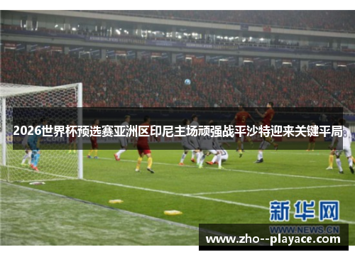 2026世界杯预选赛亚洲区印尼主场顽强战平沙特迎来关键平局