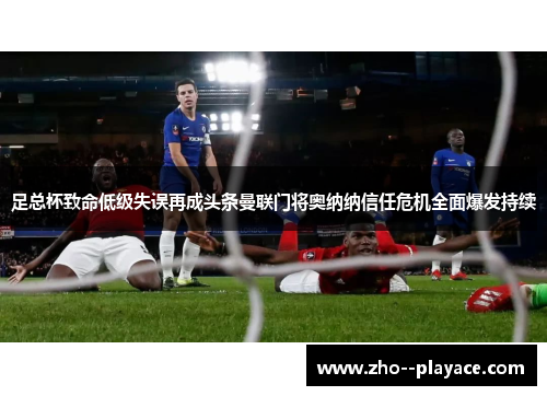 足总杯致命低级失误再成头条曼联门将奥纳纳信任危机全面爆发持续