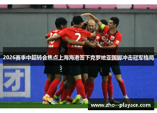 2026赛季中超转会焦点上海海港签下克罗地亚国脚冲击冠军格局 2026赛季中超转会焦点上海海港签下克罗地亚国脚冲击冠军格局
