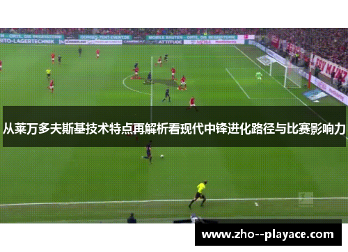 从莱万多夫斯基技术特点再解析看现代中锋进化路径与比赛影响力