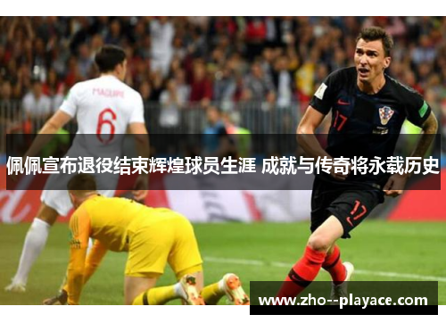 佩佩宣布退役结束辉煌球员生涯 成就与传奇将永载历史 佩佩宣布退役结束辉煌球员生涯 成就与传奇将永载历史