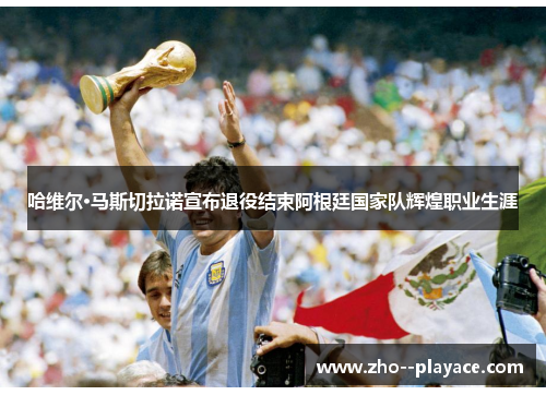 哈维尔·马斯切拉诺宣布退役结束阿根廷国家队辉煌职业生涯 哈维尔·马斯切拉诺宣布退役结束阿根廷国家队辉煌职业生涯
