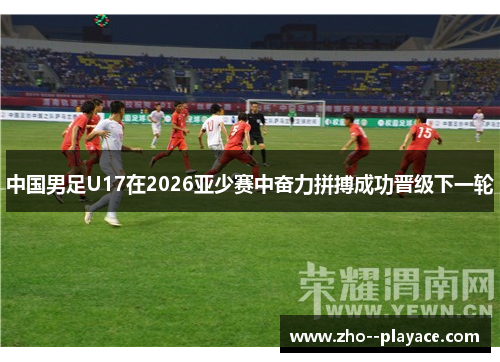 中国男足U17在2026亚少赛中奋力拼搏成功晋级下一轮