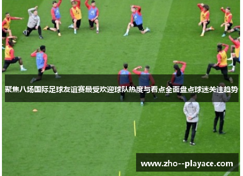 聚焦八场国际足球友谊赛最受欢迎球队热度与看点全面盘点球迷关注趋势